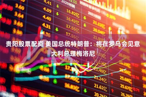 贵阳股票配资 美国总统特朗普：将在罗马会见意大利总理梅洛尼