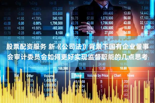股票配资服务 新《公司法》背景下国有企业董事会审计委员会如何更好实现监督职能的几点思考
