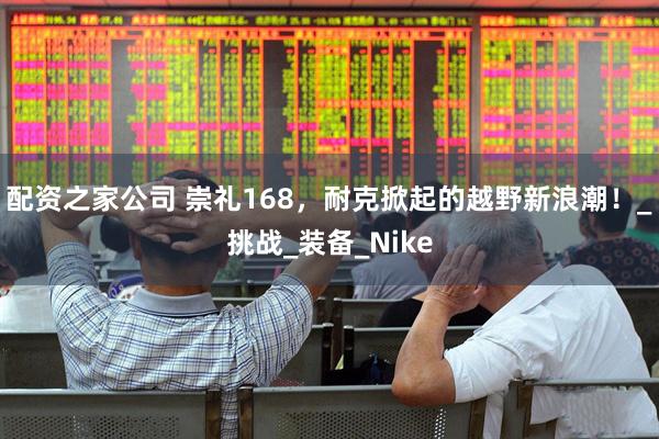 配资之家公司 崇礼168，耐克掀起的越野新浪潮！_挑战_装备_Nike