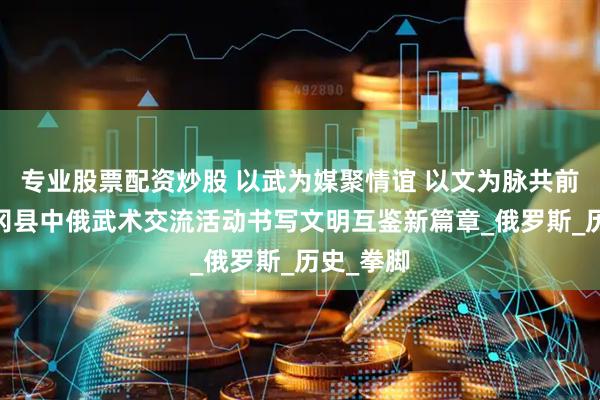 专业股票配资炒股 以武为媒聚情谊 以文为脉共前行——青冈县中俄武术交流活动书写文明互鉴新篇章_俄罗斯_历史_拳脚