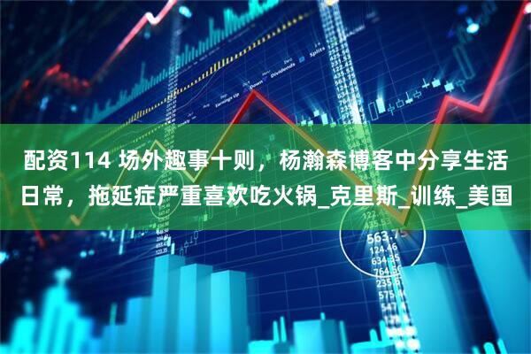 配资114 场外趣事十则，杨瀚森博客中分享生活日常，拖延症严重喜欢吃火锅_克里斯_训练_美国