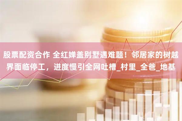 股票配资合作 全红婵盖别墅遇难题！邻居家的树越界面临停工，进度慢引全网吐槽_村里_全爸_地基