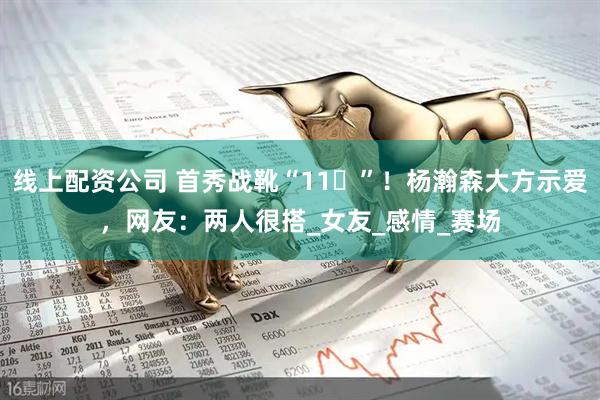线上配资公司 首秀战靴“11️”！杨瀚森大方示爱，网友：两人很搭_女友_感情_赛场