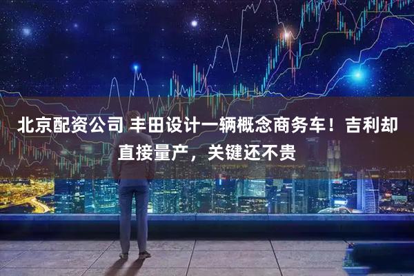 北京配资公司 丰田设计一辆概念商务车！吉利却直接量产，关键还不贵