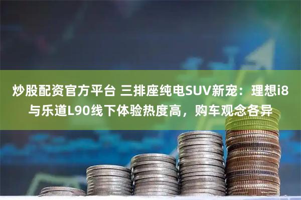 炒股配资官方平台 三排座纯电SUV新宠：理想i8与乐道L90线下体验热度高，购车观念各异