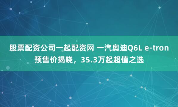 股票配资公司一起配资网 一汽奥迪Q6L e-tron预售价揭晓，35.3万起超值之选