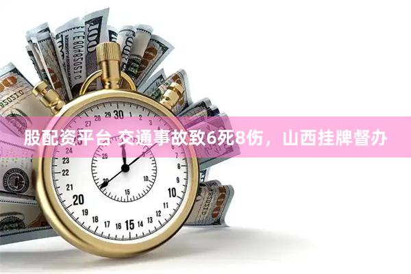 股配资平台 交通事故致6死8伤，山西挂牌督办