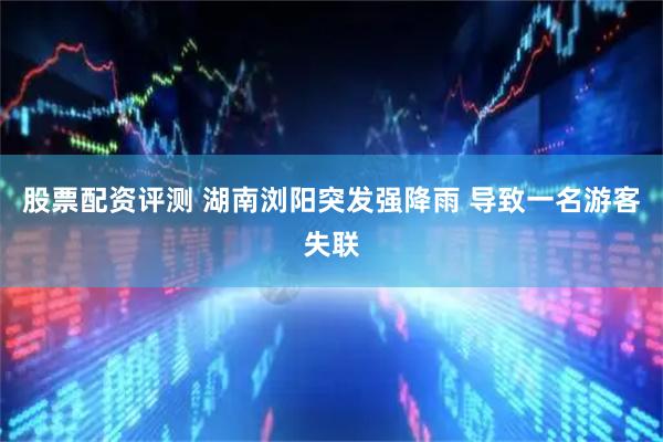 股票配资评测 湖南浏阳突发强降雨 导致一名游客失联