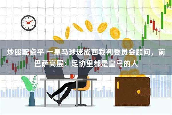炒股配资平 一皇马球迷成西裁判委员会顾问，前巴萨高层：足协里都是皇马的人
