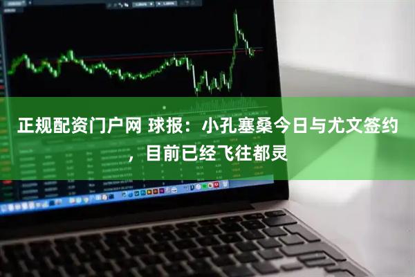 正规配资门户网 球报：小孔塞桑今日与尤文签约，目前已经飞往都灵