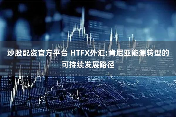 炒股配资官方平台 HTFX外汇:肯尼亚能源转型的可持续发展路径