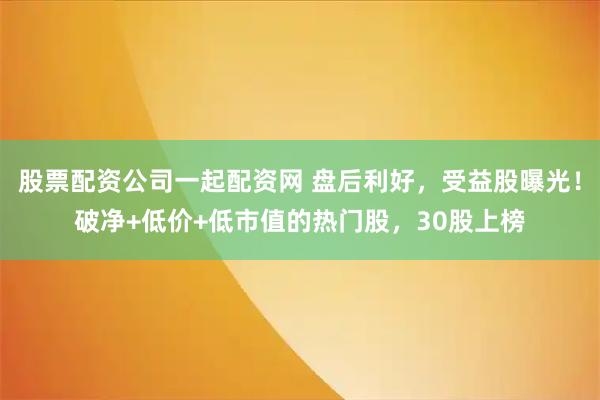 股票配资公司一起配资网 盘后利好，受益股曝光！破净+低价+低市值的热门股，30股上榜