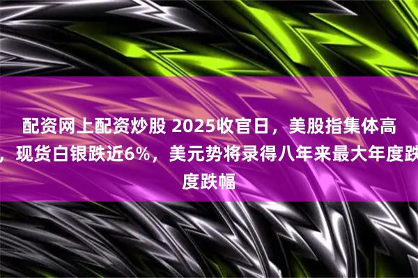 配资网上配资炒股 2025收官日，美股指集体高开，现货白银跌近6%，美元势将录得八年来最大年度跌幅