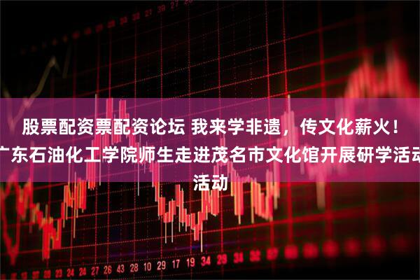 股票配资票配资论坛 我来学非遗,传文化薪火!广东石油化工学院师生走进茂名市文化馆开展研学活动