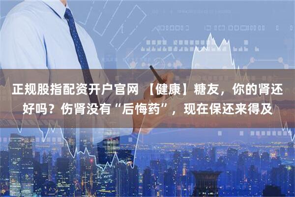 正规股指配资开户官网 【健康】糖友，你的肾还好吗？伤肾没有“后悔药”，现在保还来得及