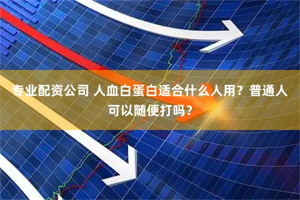 专业配资公司 人血白蛋白适合什么人用？普通人可以随便打吗？