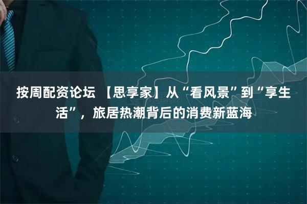 按周配资论坛 【思享家】从“看风景”到“享生活”，旅居热潮背后的消费新蓝海
