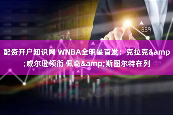 配资开户知识网 WNBA全明星首发：克拉克&威尔逊领衔 佩奇&斯图尔特在列
