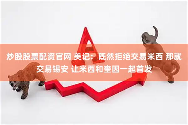 炒股股票配资官网 美记：既然拒绝交易米西 那就交易锡安 让米西和奎因一起首发